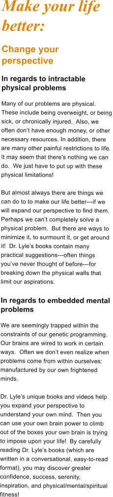 Make your life better: Change your perspective In regards to intractable physical problems Many of our problems are physical.  These include being overweight, or being sick, or chronically injured.  Also, we often dont have enough money, or other necessary resources. In addition, there are many other painful restrictions to life.  It may seem that theres nothing we can do.  We just have to put up with these physical limitations!   But almost always there are things we can do to to make our life better---if we will expand our perspective to find them. Perhaps we cant completely solve a physical problem.  But there are ways to minimize it, to surmount it, or get around it!  Dr. Lyles books contain many practical suggestions---often things youve never thought of before---for breaking down the physical walls that limit our aspirations.  In regards to embedded mental problems We are seemingly trapped within the constraints of our genetic programming.  Our brains are wired to work in certain ways.  Often we dont even realize when problems come from within ourselves: manufactured by our own frightened minds.  Dr. Lyles unique books and videos help you expand your perspective to understand your own mind.  Then you can use your own brain power to climb out of the boxes your own brain is trying to impose upon your life!  By carefully reading Dr. Lyles books (which are written in a conversational, easy-to-read format), you may discover greater confidence, success, serenity, inspiration, and physical/mental/spiritual fitness!